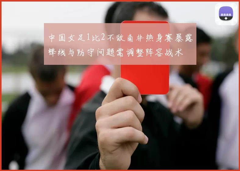 中国女足1比2不敌南非热身赛暴露锋线与防守问题需调整阵容战术