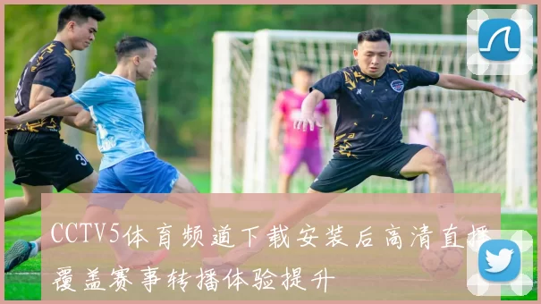CCTV5体育频道下载安装后高清直播覆盖赛事转播体验提升