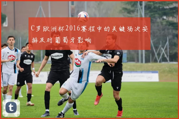 C罗欧洲杯2016赛程中的关键场次安排及对葡萄牙影响