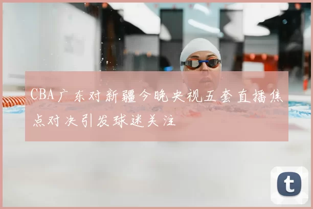 CBA广东对新疆今晚央视五套直播焦点对决引发球迷关注