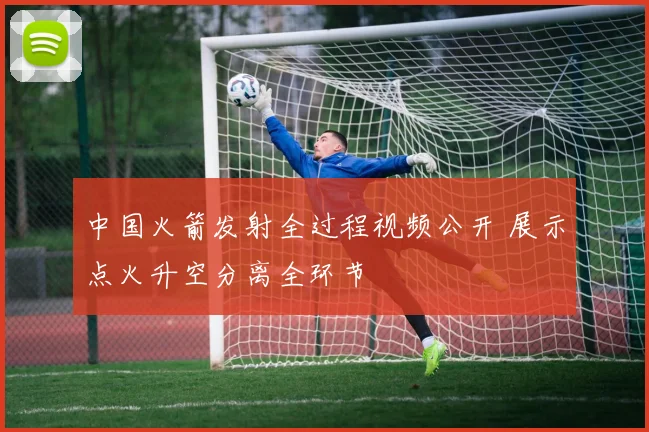 中国火箭发射全过程视频公开 展示点火升空分离全环节