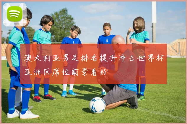 澳大利亚男足排名提升冲击世界杯亚洲区席位前景看好
