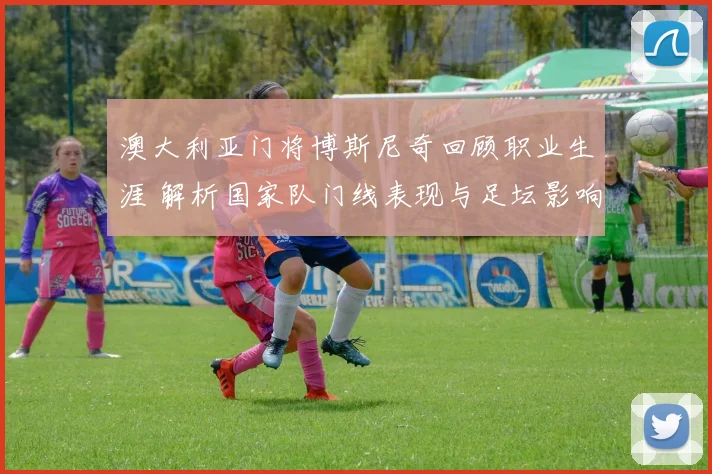 澳大利亚门将博斯尼奇回顾职业生涯 解析国家队门线表现与足坛影响