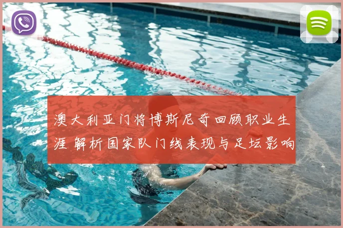 澳大利亚门将博斯尼奇回顾职业生涯 解析国家队门线表现与足坛影响