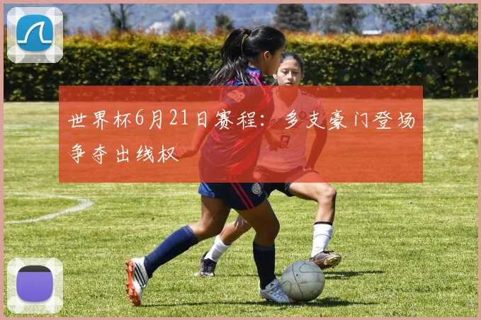 世界杯6月21日赛程:多支豪门登场争夺出线权