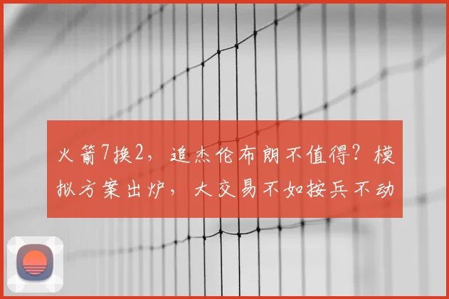 火箭7换2，追杰伦布朗不值得？模拟方案出炉，大交易不如按兵不动