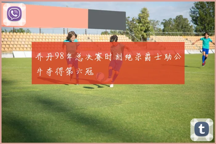 乔丹98年总决赛时刻绝杀爵士助公牛夺得第六冠