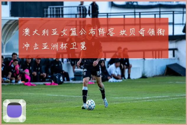 澳大利亚女篮公布阵容 坎贝奇领衔冲击亚洲杯卫冕