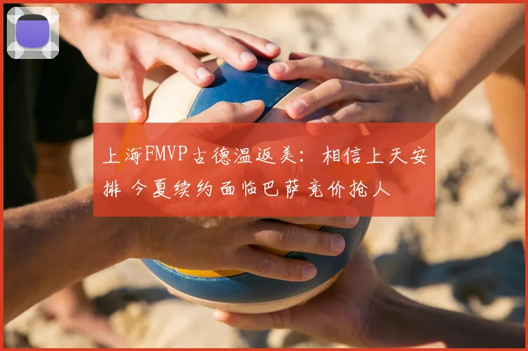上海FMVP古德温返美:相信上天安排 今夏续约面临巴萨竞价抢人