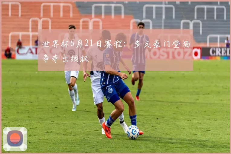 世界杯6月21日赛程：多支豪门登场争夺出线权